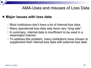 Major issues with loss data Most institutions don’t have a lot of internal loss data. Many operational loss data sets have very “long tails” In summary, internal data is insufficient to be used in a meaningful manner. To address this problem, many institutions have chosen to supplement their internal loss data with external loss data AMA-Uses and misuses of Loss Data 