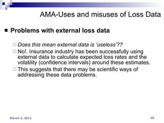 Problems with external loss data Does this mean external data is ‘useless’?? No!. Insurance industry has been successfully using external data to calculate expected loss rates and the volatility (confidence intervals) around these estimates. This suggests that there may be scientific ways of addressing these data problems. AMA-Uses and misuses of Loss Data 