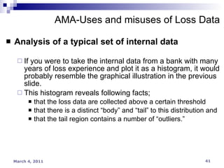 Analysis of a typical set of internal data If you were to take the internal data from a bank with many years of loss experience and plot it as a histogram, it would probably resemble the graphical illustration in the previous slide. This histogram reveals following facts;  that the loss data are collected above a certain threshold that there is a distinct “body” and “tail” to this distribution and that the tail region contains a number of “outliers.” AMA-Uses and misuses of Loss Data 