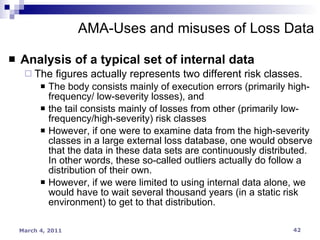 Analysis of a typical set of internal data The figures actually represents two different risk classes. The body consists mainly of execution errors (primarily high-frequency/ low-severity losses), and  the tail consists mainly of losses from other (primarily low-frequency/high-severity) risk classes However, if one were to examine data from the high-severity classes in a large external loss database, one would observe that the data in these data sets are continuously distributed. In other words, these so-called outliers actually do follow a distribution of their own. However, if we were limited to using internal data alone, we would have to wait several thousand years (in a static risk environment) to get to that distribution. AMA-Uses and misuses of Loss Data 