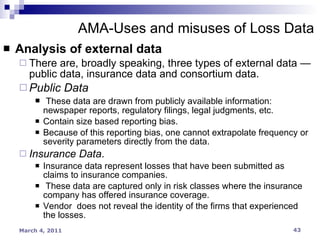 Analysis of external data There are, broadly speaking, three types of external data — public data, insurance data and consortium data. Public Data These data are drawn from publicly available information: newspaper reports, regulatory filings, legal judgments, etc. Contain size based reporting bias. Because of this reporting bias, one cannot extrapolate frequency or severity parameters directly from the data. Insurance Data . Insurance data represent losses that have been submitted as claims to insurance companies. These data are captured only in risk classes where the insurance company has offered insurance coverage.  Vendor  does not reveal the identity of the firms that experienced the losses. AMA-Uses and misuses of Loss Data 