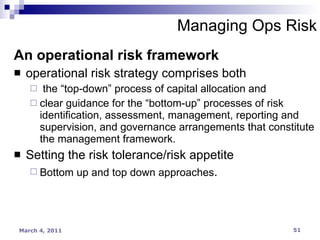 An operational risk framework operational risk strategy comprises both the “top-down” process of capital allocation and clear guidance for the “bottom-up” processes of risk identification, assessment, management, reporting and supervision, and governance arrangements that constitute the management framework. Setting the risk tolerance/risk appetite Bottom up and top down approaches . Managing Ops Risk 