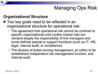Organizational Structure Two key goals need to be reflected in an organizational structure for operational risk: The agreement that operational risk cannot be confined to specific organizational units (unlike market risk) but remains largely the responsibility of line managers and some defined special or support functions (such as IT, HR, legal, internal audit, or compliance) The division of duties among management, an (often to be established) independent risk management function, and internal audit. Managing Ops Risk 