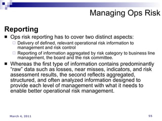Managing Ops Risk Reporting Ops risk reporting has to cover two distinct aspects: Delivery of defined, relevant operational risk information to management and risk control Reporting of information aggregated by risk category to business line management, the board and the risk committee. Whereas the first type of information contains predominantly “raw” data such as losses, near misses, indicators, and risk assessment results, the second reflects aggregated, structured, and often analyzed information designed to provide each level of management with what it needs to enable better operational risk management. 