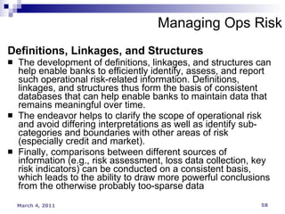 Managing Ops Risk Definitions, Linkages, and Structures The development of definitions, linkages, and structures can help enable banks to efficiently identify, assess, and report such operational risk-related information. Definitions,  linkages, and structures thus form the basis of consistent databases that can help enable banks to maintain data that remains meaningful over time. The endeavor helps to clarify the scope of operational risk and avoid differing interpretations as well as identify sub-categories and boundaries with other areas of risk (especially credit and market). Finally, comparisons between different sources of information (e.g., risk assessment, loss data collection, key risk indicators) can be conducted on a consistent basis, which leads to the ability to draw more powerful conclusions from the otherwise probably too-sparse data 