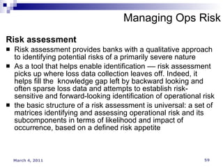 Managing Ops Risk Risk assessment Risk assessment provides banks with a qualitative approach to identifying potential risks of a primarily severe nature As a tool that helps enable identification –– risk assessment picks up where loss data collection leaves off. Indeed, it helps fill the  knowledge gap left by backward looking and often sparse loss data and attempts to establish risk-sensitive and forward-looking identification of operational risk the basic structure of a risk assessment is universal: a set of matrices identifying and assessing operational risk and its subcomponents in terms of likelihood and impact of occurrence, based on a defined risk appetite 