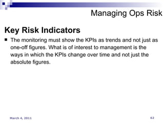 Managing Ops Risk Key Risk Indicators The monitoring must show the KPIs as trends and not just as one-off figures. What is of interest to management is the ways in which the KPIs change over time and not just the absolute figures. 