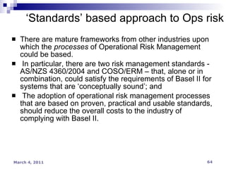 There are mature frameworks from other industries upon which the  processes  of Operational Risk Management could be based.  In particular, there are two risk management standards - AS/NZS 4360/2004 and COSO/ERM – that, alone or in combination, could satisfy the requirements of Basel II for systems that are ‘conceptually sound’; and  The adoption of operational risk management processes that are based on proven, practical and usable standards, should reduce the overall costs to the industry of complying with Basel II.  ‘ Standards’ based approach to Ops risk 
