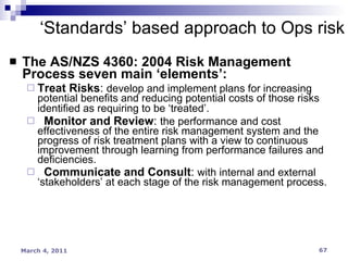 The AS/NZS 4360: 2004 Risk Management Process seven main ‘elements’:  Treat Risks :  develop and implement plans for increasing potential benefits and reducing potential costs of those risks identified as requiring to be ‘treated’.   Monitor and Review :  the performance and cost effectiveness of the entire risk management system and the progress of risk treatment plans with a view to continuous improvement through learning from performance failures and deficiencies.  Communicate and Consult :  with internal and external ‘stakeholders’ at each stage of the risk management process. ‘ Standards’ based approach to Ops risk 