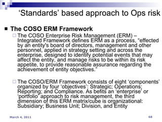 The COSO ERM Framework The COSO Enterprise Risk Management (ERM) – Integrated Framework defines ERM as a process, “effected by an entity's board of directors, management and other personnel, applied in strategy setting and across the enterprise, designed to identify potential events that may affect the entity, and manage risks to be within its risk appetite, to provide reasonable assurance regarding the achievement of entity objectives.” The COSO/ERM Framework consists of eight ‘components’ organized by four ‘objectives’: Strategic; Operations; Reporting; and Compliance. As befits an ‘enterprise’ or ‘portfolio’ approach to risk management, the third dimension of this ERM matrix/cube is organizational: Subsidiary; Business Unit; Division, and Entity ‘ Standards’ based approach to Ops risk 