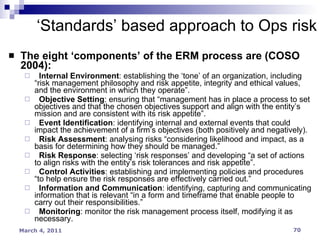 The eight ‘components’ of the ERM process are (COSO 2004):  Internal Environment : establishing the ‘tone’ of an organization, including “risk management philosophy and risk appetite, integrity and ethical values, and the environment in which they operate”.  Objective Setting : ensuring that “management has in place a process to set objectives and that the chosen objectives support and align with the entity’s mission and are consistent with its risk appetite”.  Event Identification : identifying internal and external events that could impact the achievement of a firm’s objectives (both positively and negatively).  Risk Assessment : analysing risks “considering likelihood and impact, as a basis for determining how they should be managed.”  Risk Response : selecting ‘risk responses’ and developing “a set of actions to align risks with the entity’s risk tolerances and risk appetite”.  Control Activities : establishing and implementing policies and procedures “to help ensure the risk responses are effectively carried out.”  Information and Communication : identifying, capturing and communicating information that is relevant “in a form and timeframe that enable people to carry out their responsibilities.”  Monitoring : monitor the risk management process itself, modifying it as necessary.  ‘ Standards’ based approach to Ops risk 