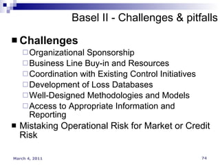 Challenges Organizational Sponsorship Business Line Buy-in and Resources Coordination with Existing Control Initiatives Development of Loss Databases Well-Designed Methodologies and Models Access to Appropriate Information and Reporting Mistaking Operational Risk for Market or Credit Risk Basel II - Challenges & pitfalls 