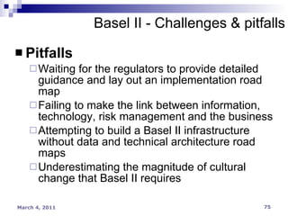Pitfalls Waiting for the regulators to provide detailed guidance and lay out an implementation road map Failing to make the link between information, technology, risk management and the business Attempting to build a Basel II infrastructure without data and technical architecture road maps Underestimating the magnitude of cultural change that Basel II requires Basel II - Challenges & pitfalls 