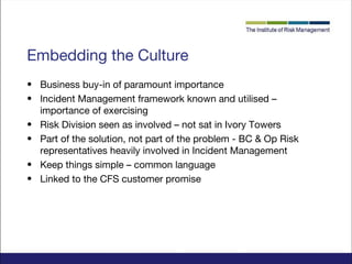 Embedding the Culture
• Business buy-in of paramount importance
• Incident Management framework known and utilised –
importance of exercising
• Risk Division seen as involved – not sat in Ivory Towers
• Part of the solution, not part of the problem - BC & Op Risk
representatives heavily involved in Incident Management
• Keep things simple – common language
• Linked to the CFS customer promise

 
