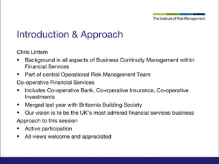 Introduction & Approach
Chris Lintern
• Background in all aspects of Business Continuity Management within
Financial Services
• Part of central Operational Risk Management Team
Co-operative Financial Services
• Includes Co-operative Bank, Co-operative Insurance, Co-operative
Investments
• Merged last year with Britannia Building Society
• Our vision is to be the UK’s most admired financial services business
Approach to this session
• Active participation
• All views welcome and appreciated

 
