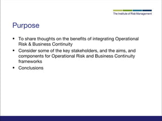 Purpose
• To share thoughts on the benefits of integrating Operational
Risk & Business Continuity
• Consider some of the key stakeholders, and the aims, and
components for Operational Risk and Business Continuity
frameworks
• Conclusions

 