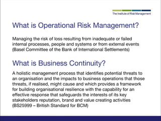 What is Operational Risk Management?
Managing the risk of loss resulting from inadequate or failed
internal processes, people and systems or from external events
(Basel Committee of the Bank of International Settlements)

What is Business Continuity?
A holistic management process that identifies potential threats to
an organisation and the impacts to business operations that those
threats, if realised, might cause and which provides a framework
for building organisational resilience with the capability for an
effective response that safeguards the interests of its key
stakeholders reputation, brand and value creating activities
(BS25999 – British Standard for BCM)

 