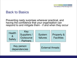 Back to Basics
Preventing nasty surprises wherever practical, and
having the confidence that your organisation can
respond to and mitigate them - if and when they occur
Health
&
Safety

Key
Suppliers /
Outsource
Partners

Key person
dependencies

System
failures

Property &
Facilities

External threats

 