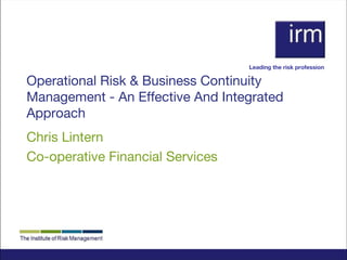 Leading the risk profession

Operational Risk & Business Continuity
Management - An Effective And Integrated
Approach
Chris Lintern
Co-operative Financial Services

 