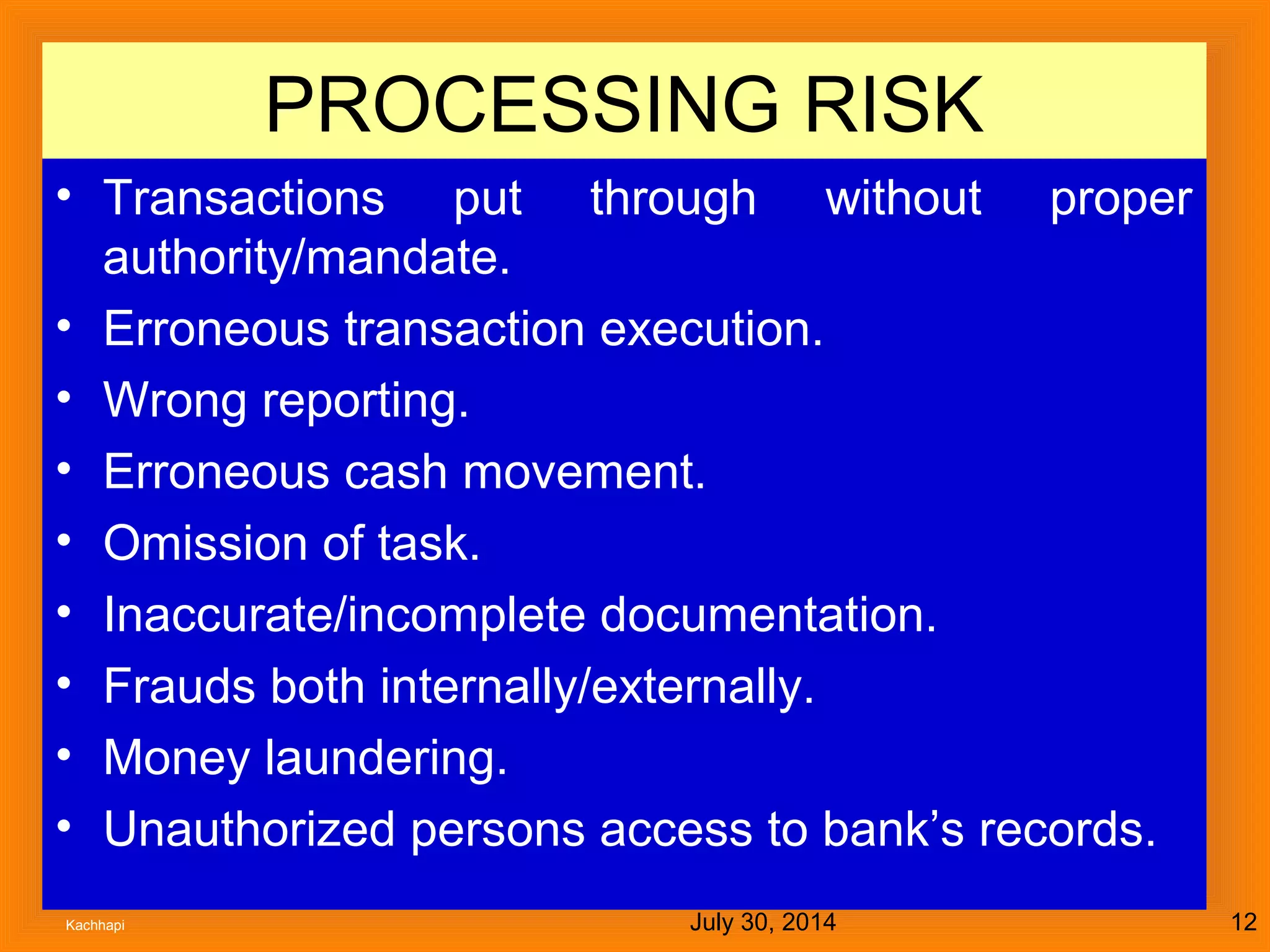 July 30, 2014Kachhapi 12
PROCESSING RISK
• Transactions put through without proper
authority/mandate.
• Erroneous transaction execution.
• Wrong reporting.
• Erroneous cash movement.
• Omission of task.
• Inaccurate/incomplete documentation.
• Frauds both internally/externally.
• Money laundering.
• Unauthorized persons access to bank’s records.
 