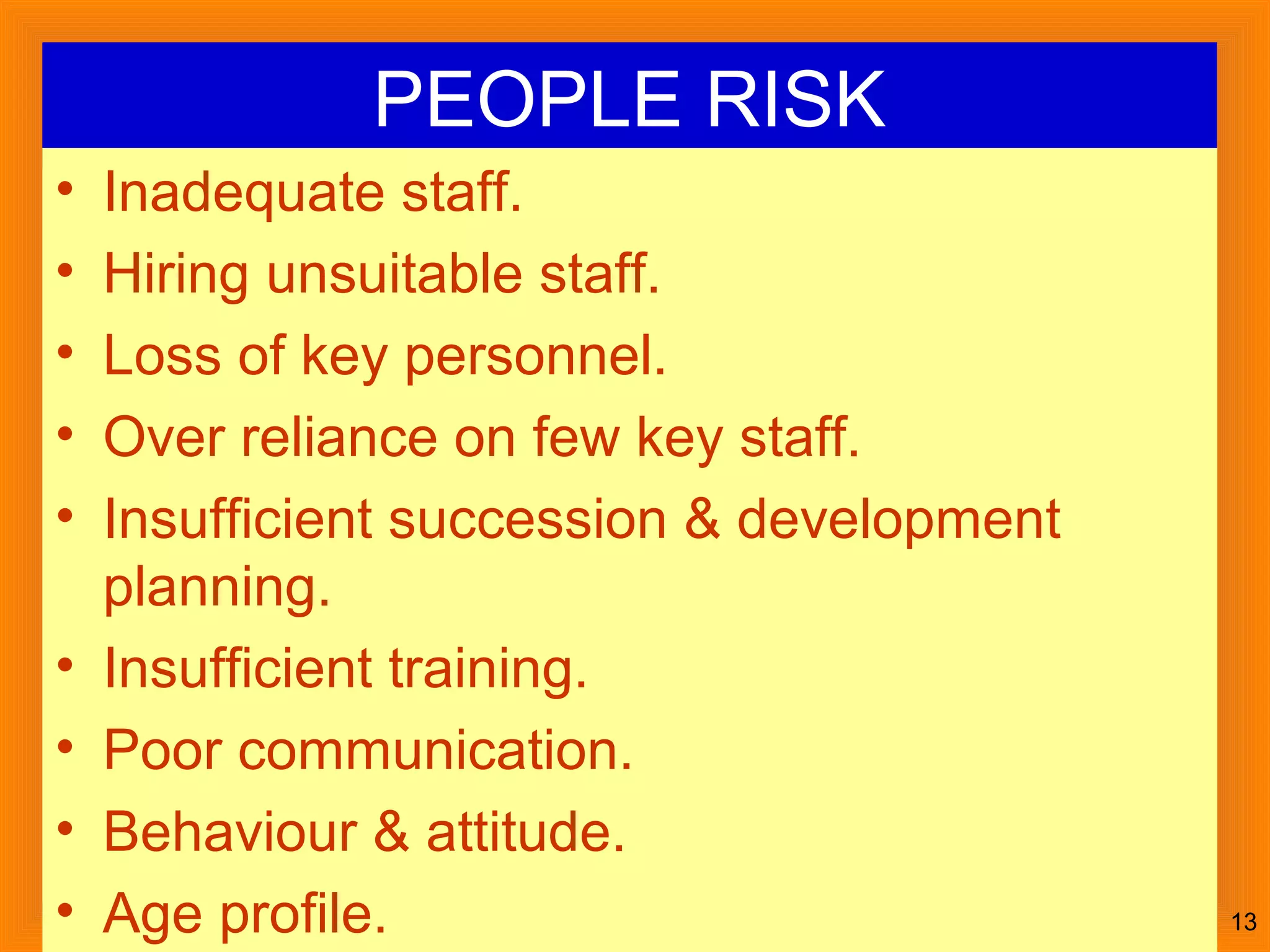 July 30, 2014Kachhapi 13
PEOPLE RISK
• Inadequate staff.
• Hiring unsuitable staff.
• Loss of key personnel.
• Over reliance on few key staff.
• Insufficient succession & development
planning.
• Insufficient training.
• Poor communication.
• Behaviour & attitude.
• Age profile.
 