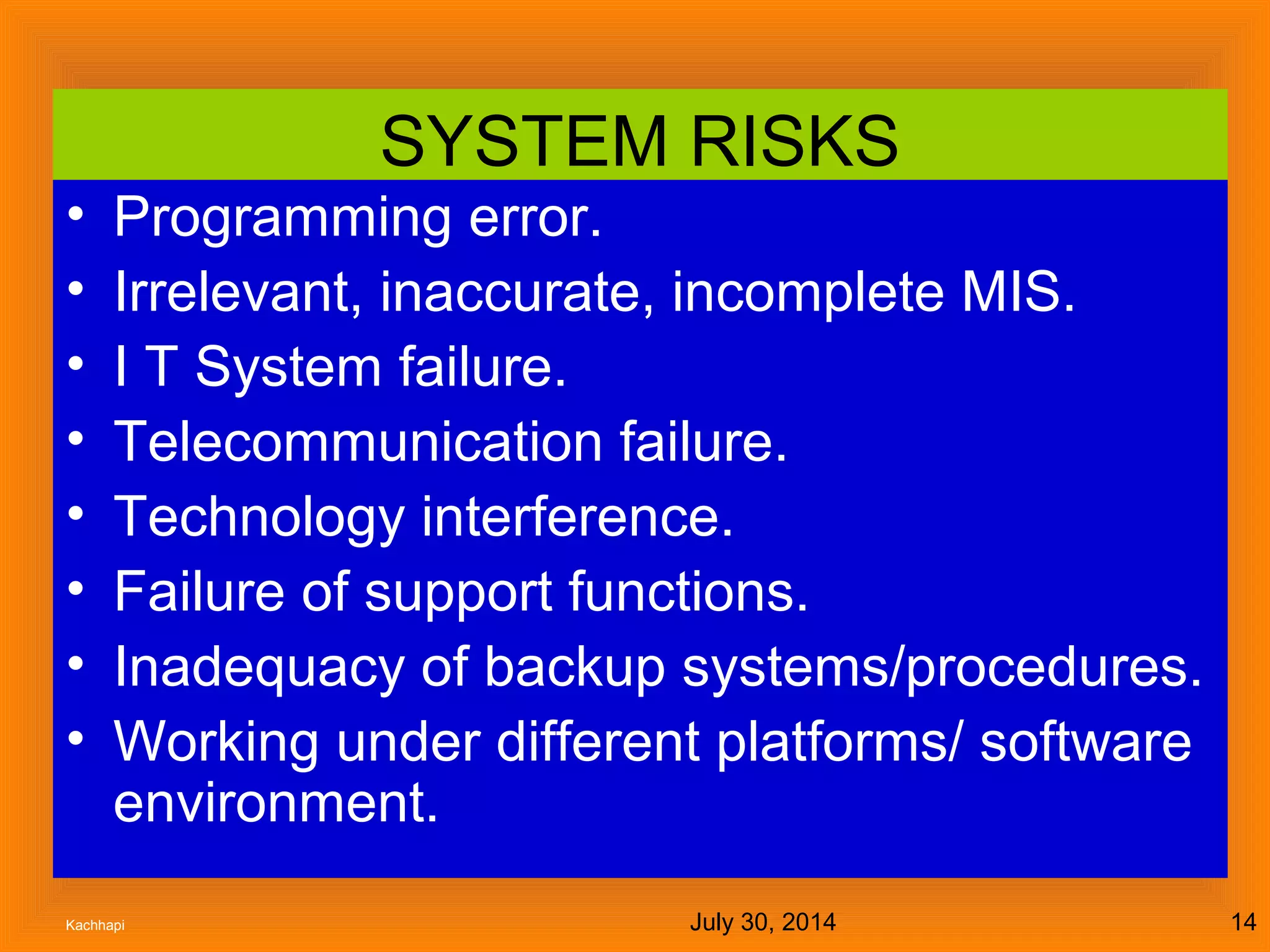 July 30, 2014Kachhapi 14
SYSTEM RISKS
• Programming error.
• Irrelevant, inaccurate, incomplete MIS.
• I T System failure.
• Telecommunication failure.
• Technology interference.
• Failure of support functions.
• Inadequacy of backup systems/procedures.
• Working under different platforms/ software
environment.
 