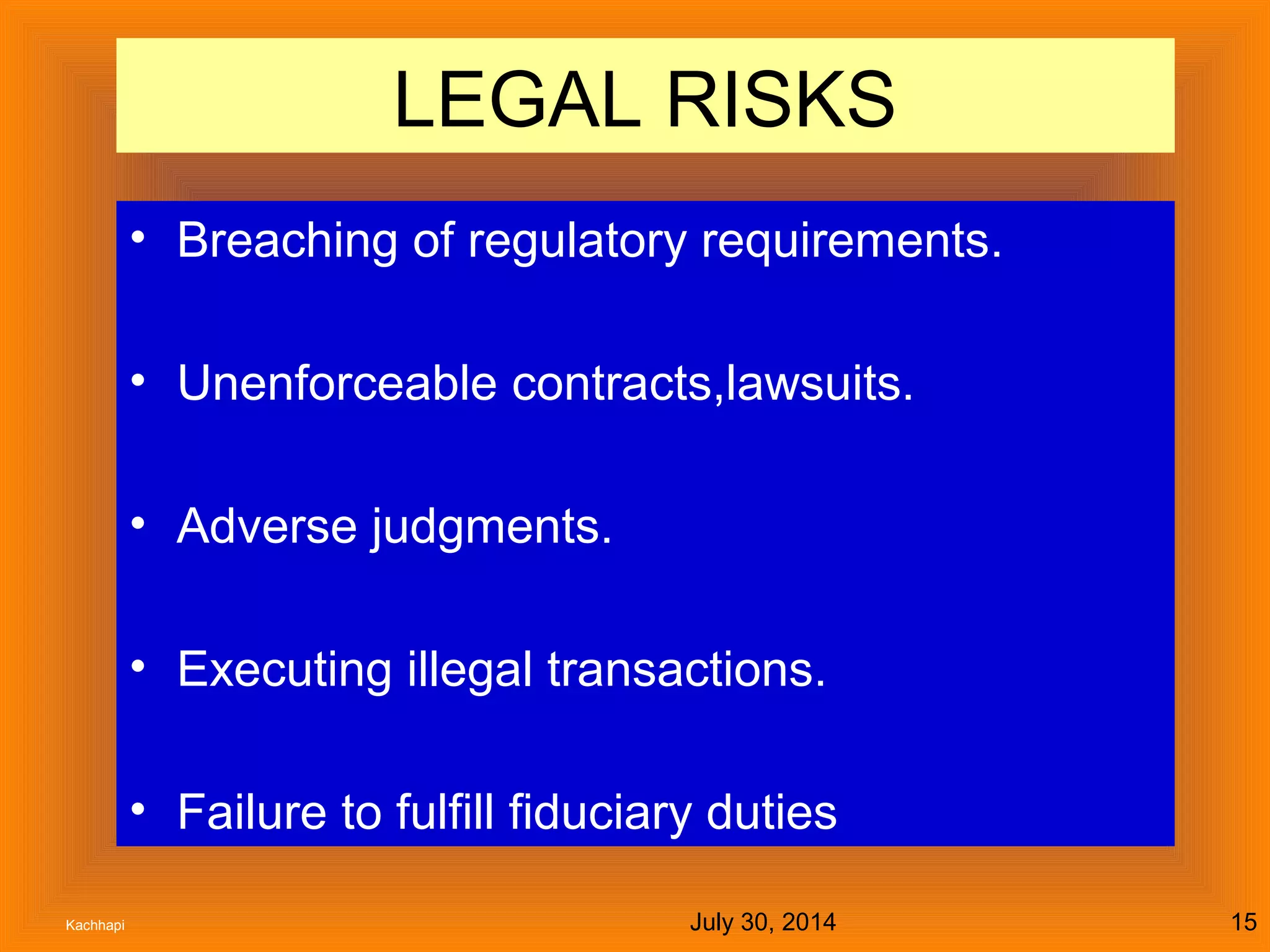 July 30, 2014Kachhapi 15
LEGAL RISKS
• Breaching of regulatory requirements.
• Unenforceable contracts,lawsuits.
• Adverse judgments.
• Executing illegal transactions.
• Failure to fulfill fiduciary duties
 