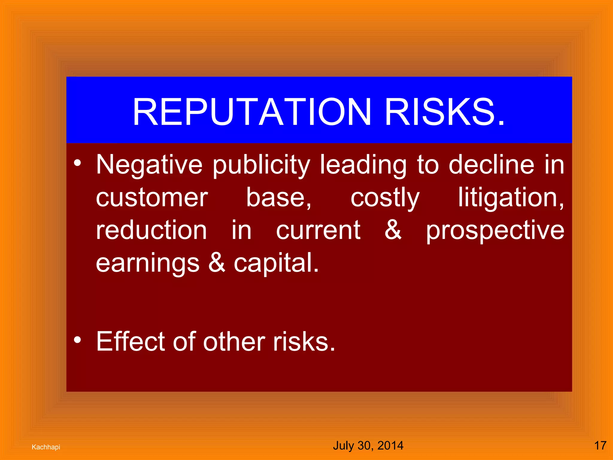 July 30, 2014Kachhapi 17
REPUTATION RISKS.
• Negative publicity leading to decline in
customer base, costly litigation,
reduction in current & prospective
earnings & capital.
• Effect of other risks.
 