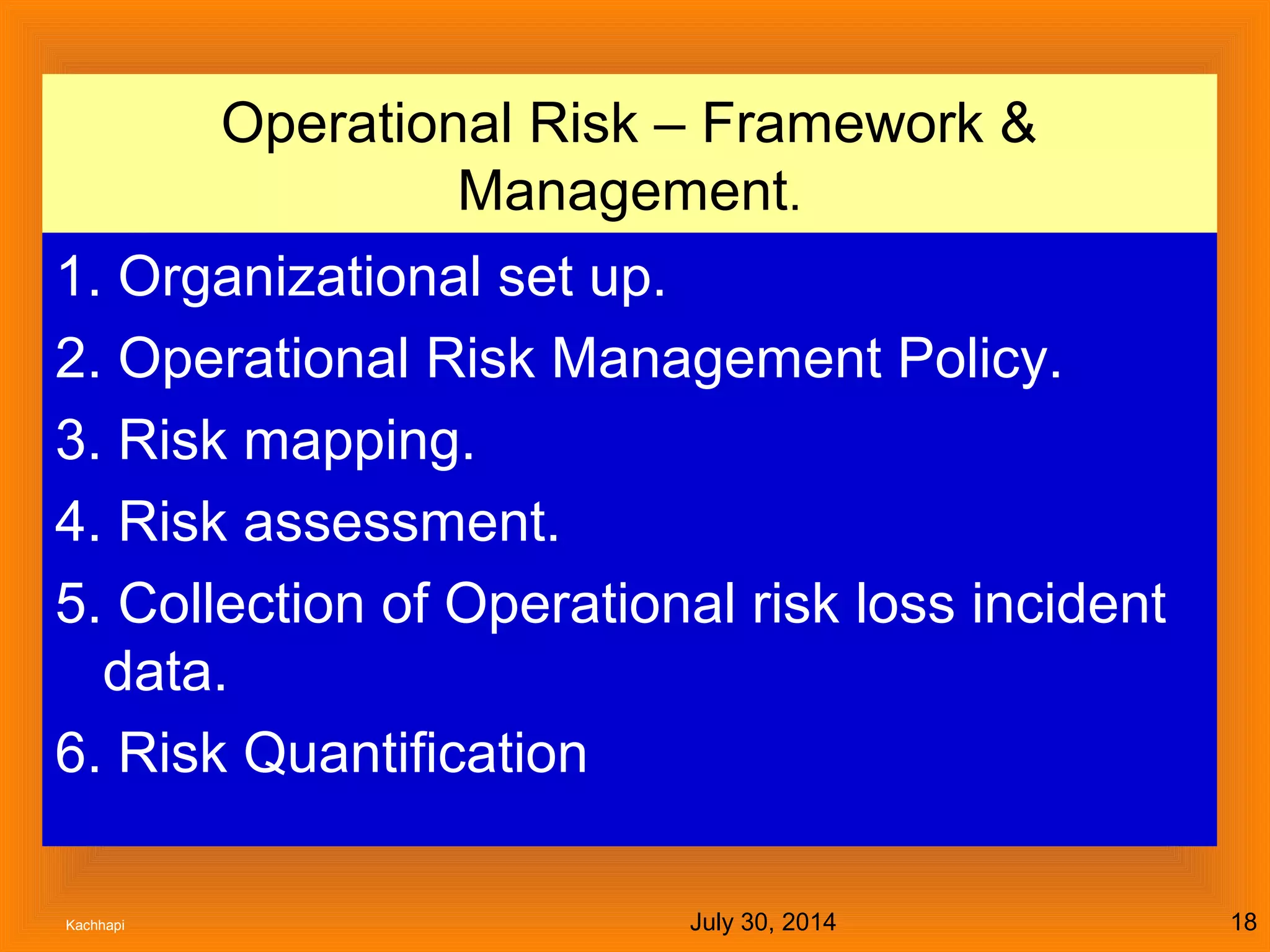 July 30, 2014Kachhapi 18
Operational Risk – Framework &
Management.
1. Organizational set up.
2. Operational Risk Management Policy.
3. Risk mapping.
4. Risk assessment.
5. Collection of Operational risk loss incident
data.
6. Risk Quantification
 