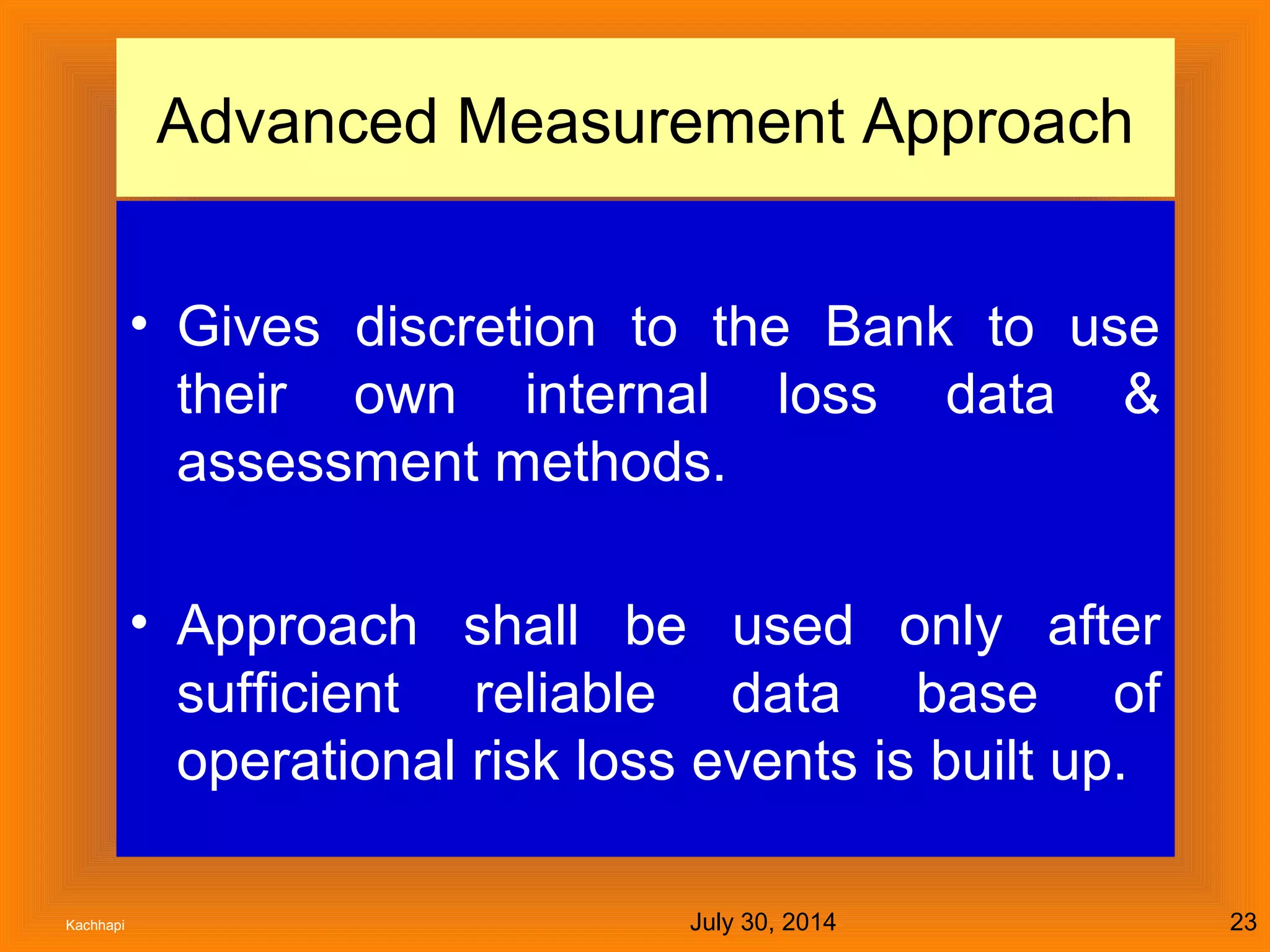July 30, 2014Kachhapi 23
Advanced Measurement Approach
• Gives discretion to the Bank to use
their own internal loss data &
assessment methods.
• Approach shall be used only after
sufficient reliable data base of
operational risk loss events is built up.
 