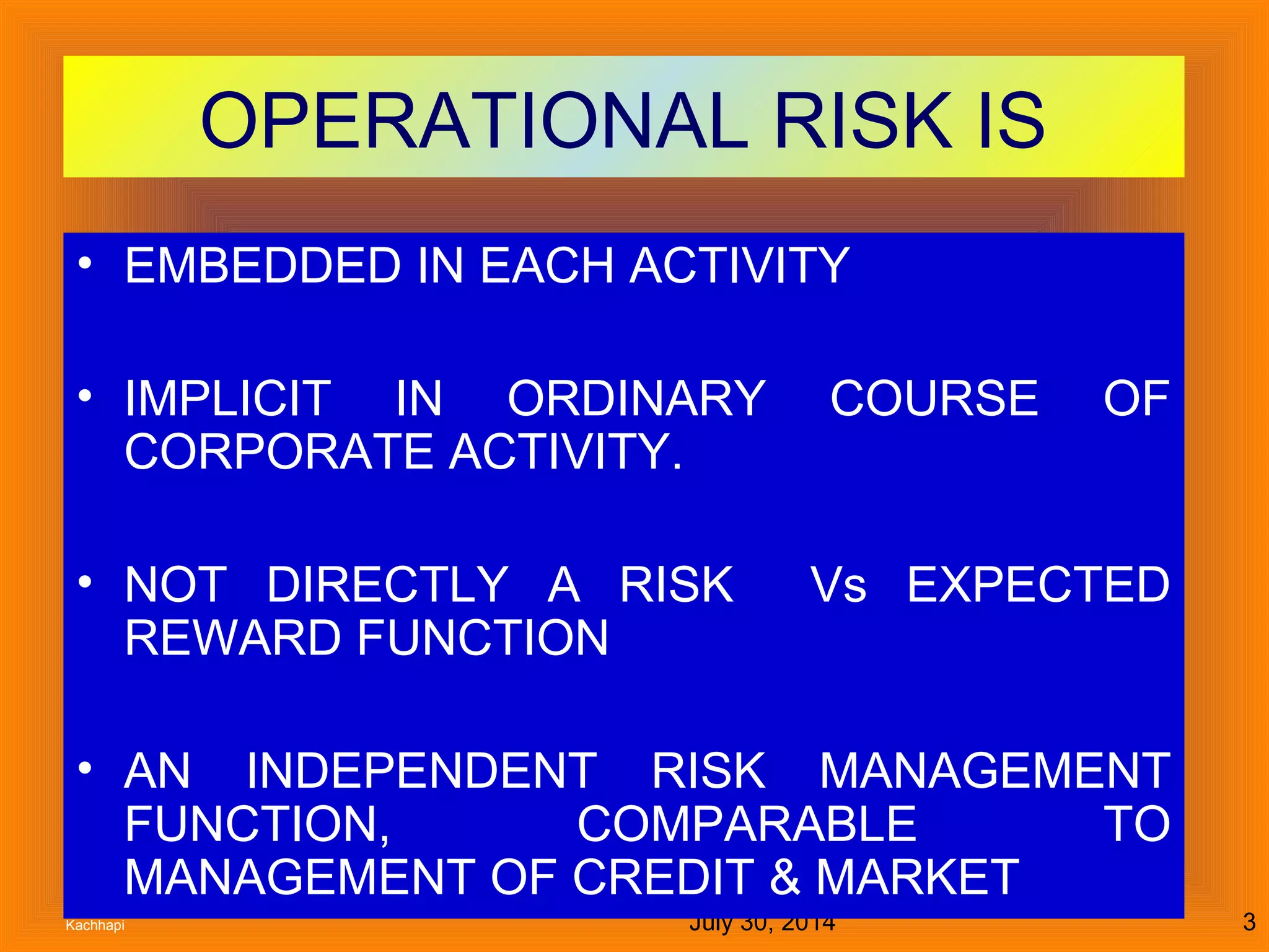 July 30, 2014Kachhapi 3
OPERATIONAL RISK IS
• EMBEDDED IN EACH ACTIVITY
• IMPLICIT IN ORDINARY COURSE OF
CORPORATE ACTIVITY.
• NOT DIRECTLY A RISK Vs EXPECTED
REWARD FUNCTION
• AN INDEPENDENT RISK MANAGEMENT
FUNCTION, COMPARABLE TO
MANAGEMENT OF CREDIT & MARKET
 