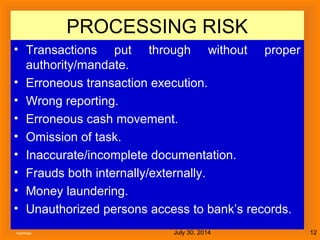 July 30, 2014Kachhapi 12
PROCESSING RISK
• Transactions put through without proper
authority/mandate.
• Erroneous transaction execution.
• Wrong reporting.
• Erroneous cash movement.
• Omission of task.
• Inaccurate/incomplete documentation.
• Frauds both internally/externally.
• Money laundering.
• Unauthorized persons access to bank’s records.
 