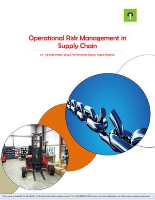 Operational Risk Management in Supply Chain 
17 – 19 September, 2014 | The Resource Space, Lagos, Nigeria. 
This course is available for IN-HOUSE; For Further information, please contact: Tel: +234 8037202432, Email: petronomics@yahoo.com. Web: www.thepetronomics.com 
 