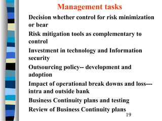 Management tasks
Decision whether control for risk minimization
or bear
Risk mitigation tools as complementary to
control
Investment in technology and Information
security
Outsourcing policy-- development and
adoption
Impact of operational break downs and loss--intra and outside bank
Business Continuity plans and testing
Review of Business Continuity plans
19

 