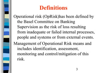 Definitions
Operational risk (OpRisk)has been defined by
the Basel Committee on Banking
Supervision as the risk of loss resulting
from inadequate or failed internal processes,
people and systems or from external events.
Management of Operational Risk means and
includes identification, assessment,
monitoring and control/mitigation of this
risk.
3

 