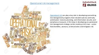 Operational risk management
Operational risk can play a key role in developing overarching
risk management programs that include business continuity
and disaster recovery planning, and information security and
compliance measures. A first step in developing an operational
risk management strategy can be creating a risk map -- a plan
that identifies, assesses, communicates and mitigates risk.
 