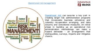 Operational risk management
Operational risk can assume a key part in
creating larger risk administration programs
that incorporate business coherence and
calamity recuperation arranging, and data
security and consistence measures. An initial
phase in building up an operational risk
administration methodology can make a
hazard delineate - an arrangement that
distinguishes, surveys, imparts and mitigates
chance.
 