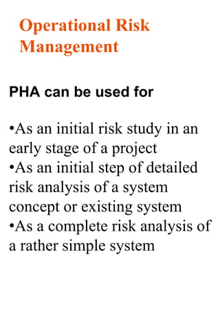 Operational Risk
Management
PHA can be used for
•As an initial risk study in an
early stage of a project
•As an initial step of detailed
risk analysis of a system
concept or existing system
•As a complete risk analysis of
a rather simple system
 