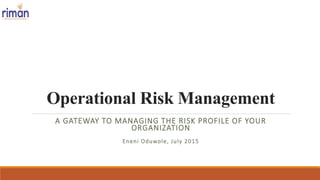 Operational Risk Management
A GATEWAY TO MANAGING THE RISK PROFILE OF YOUR
ORGANIZATION
Eneni Oduwole, July 2015
 