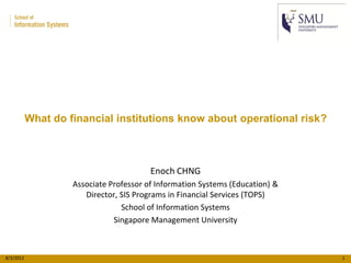 What do financial institutions know about operational risk?



                                         Enoch CHNG
                    Associate Professor of Information Systems (Education) &
                       Director, SIS Programs in Financial Services (TOPS)
                                 School of Information Systems
                               Singapore Management University



8/3/2012                                                                       1
 