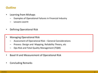 Outline

      •    Learning from Mishaps
           –   Examples of Operational Failures in Financial Industry
           –   Lessons Learnt


      •    Defining Operational Risk

      •    Managing Operational Risk
           –   Assessment of Operational Risk – General Considerations
           –   Process Design and Mapping, Reliability Theory, etc
           –   Ops Risk and Total Quality Management (TQM)


      •    Basel III and Measurement of Operational Risk

      •    Concluding Remarks


8/3/2012                                                                 12
 