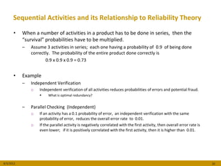 Sequential Activities and its Relationship to Reliability Theory

      •    When a number of activities in a product has to be done in series, then the
           “survival” probabilities have to be multiplied.
           –   Assume 3 activities in series; each one having a probability of 0.9 of being done
               correctly. The probability of the entire product done correctly is
                      0.9 x 0.9 x 0.9 = 0.73


      •    Example
           –   Independent Verification
               o   Independent verification of all activities reduces probabilities of errors and potential fraud.
                       What is optimal redundancy?


           –   Parallel Checking (Independent)
               o   If an activity has a 0.1 probability of error, an independent verification with the same
                   probability of error, reduces the overall error rate to 0.01.
               o   If the parallel activity is negatively correlated with the first activity, then overall error rate is
                   even lower; if it is positively correlated with the first activity, then it is higher than 0.01.




8/3/2012                                                                                                                   20
 