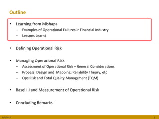 Outline

      •    Learning from Mishaps
           –   Examples of Operational Failures in Financial Industry
           –   Lessons Learnt


      •    Defining Operational Risk

      •    Managing Operational Risk
           –   Assessment of Operational Risk – General Considerations
           –   Process Design and Mapping, Reliability Theory, etc
           –   Ops Risk and Total Quality Management (TQM)


      •    Basel III and Measurement of Operational Risk

      •    Concluding Remarks


8/3/2012                                                                 2
 