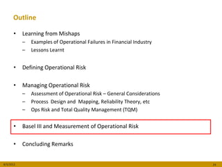 Outline

      •    Learning from Mishaps
           –   Examples of Operational Failures in Financial Industry
           –   Lessons Learnt


      •    Defining Operational Risk

      •    Managing Operational Risk
           –   Assessment of Operational Risk – General Considerations
           –   Process Design and Mapping, Reliability Theory, etc
           –   Ops Risk and Total Quality Management (TQM)


      •    Basel III and Measurement of Operational Risk

      •    Concluding Remarks


8/3/2012                                                                 24
 