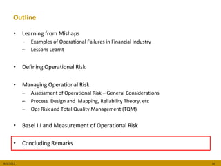Outline

      •    Learning from Mishaps
           –   Examples of Operational Failures in Financial Industry
           –   Lessons Learnt


      •    Defining Operational Risk

      •    Managing Operational Risk
           –   Assessment of Operational Risk – General Considerations
           –   Process Design and Mapping, Reliability Theory, etc
           –   Ops Risk and Total Quality Management (TQM)


      •    Basel III and Measurement of Operational Risk

      •    Concluding Remarks


8/3/2012                                                                 30
 