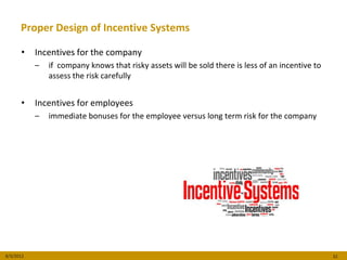 Proper Design of Incentive Systems

      •    Incentives for the company
           –   if company knows that risky assets will be sold there is less of an incentive to
               assess the risk carefully


      •    Incentives for employees
           –   immediate bonuses for the employee versus long term risk for the company




8/3/2012                                                                                          32
 