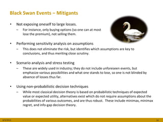 Black Swan Events − Mitigants

      •    Not exposing oneself to large losses.
           –   For instance, only buying options (so one can at most
               lose the premium), not selling them.

      •    Performing sensitivity analysis on assumptions
           –   This does not eliminate the risk, but identifies which assumptions are key to
               conclusions, and thus meriting close scrutiny.

      •    Scenario analysis and stress testing
           –   These are widely used in industry; they do not include unforeseen events, but
               emphasize various possibilities and what one stands to lose, so one is not blinded by
               absence of losses thus far.

      •    Using non-probabilistic decision techniques
           –   While most classical decision theory is based on probabilistic techniques of expected
               value or expected utility, alternatives exist which do not require assumptions about the
               probabilities of various outcomes, and are thus robust. These include minimax, minimax
               regret, and info-gap decision theory.



8/3/2012                                                                                                  33
 