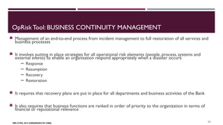 OpRisk Tool: BUSINESS CONTINUITY MANAGEMENT 
 Management of an end-to-end process from incident management to full restoration of all services and 
business processes 
 It involves putting in place strategies for all operational risk elements (people, process, systems and 
external events) to enable an organisation respond appropriately when a disaster occurs: 
─ Response 
─ Resumption 
─ Recovery 
─ Restoration 
 It requires that recovery plans are put in place for all departments and business activities of the Bank 
 It also requires that business functions are ranked in order of priority to the organization in terms of 
financial or reputational relevance 
FBN CCPD, 2014 (ORGANIZED BY CIBN) 
11 
 