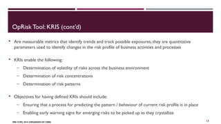 OpRisk Tool: KRIS (cont’d) 
 Are measurable metrics that identify trends and track possible exposures; they are quantitative 
parameters used to identify changes in the risk profile of business activities and processes 
 KRIs enable the following: 
‒ Determination of volatility of risks across the business environment 
‒ Determination of risk concentrations 
‒ Determination of risk patterns 
 Objectives for having defined KRIs should include: 
‒ Ensuring that a process for predicting the pattern / behaviour of current risk profile is in place 
‒ Enabling early warning signs for emerging risks to be picked up as they crystallize 
FBN CCPD, 2014 (ORGANIZED BY CIBN) 
13 
 