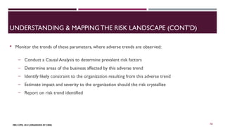 UNDERSTANDING & MAPPING THE RISK LANDSCAPE (CONT’D) 
 Monitor the trends of these parameters, where adverse trends are observed: 
‒ Conduct a Causal Analysis to determine prevalent risk factors 
‒ Determine areas of the business affected by this adverse trend 
‒ Identify likely constraint to the organization resulting from this adverse trend 
‒ Estimate impact and severity to the organization should the risk crystallize 
‒ Report on risk trend identified 
FBN CCPD, 2014 (ORGANIZED BY CIBN) 
16 
 
